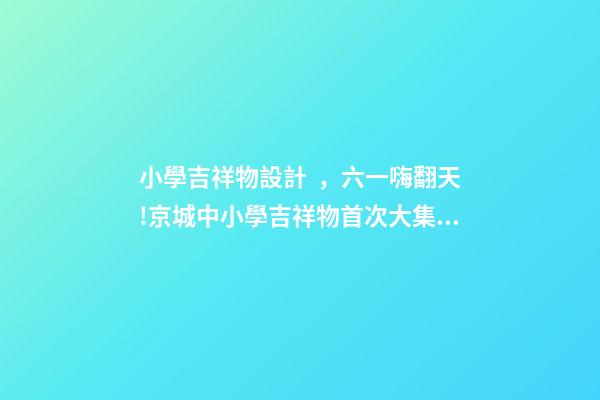 小學吉祥物設計，六一嗨翻天!京城中小學吉祥物首次大集合